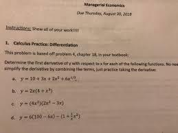 Determine the first derivative of y with respect to x for each of the following functions. No need to simplify the derivative by combining terms; just practice taking the derivative. <br/> <br/>a. \( y = 10 + 3x^2 + 2.5x^6 \) <br/> <br/>b. \( y = 2x(4x^2 + x - 3x^3) \) <br/> <br/>c. \( y = 9x(100 - (4x)^2 - (3x)^2) \)